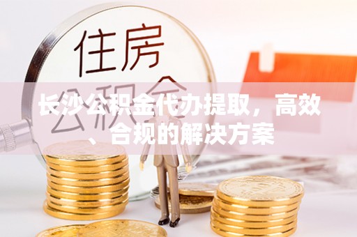 辽源长沙公积金代办提取，高效、合规的解决方案