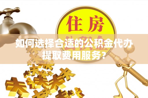 辽源如何选择合适的公积金代办提取费用服务？