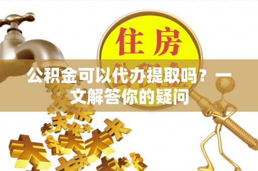 辽源公积金可以代办提取吗？一文解答你的疑问