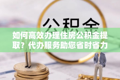 辽源如何高效办理住房公积金提取？代办服务助您省时省力