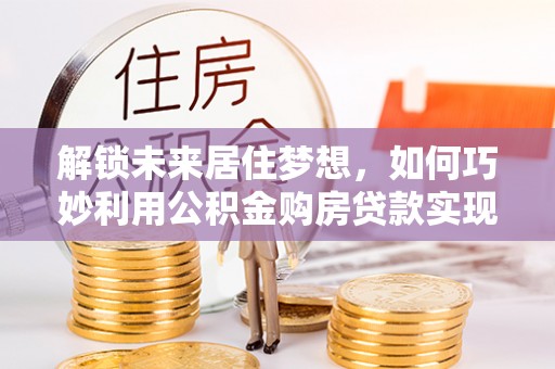 辽源解锁未来居住梦想，如何巧妙利用公积金购房贷款实现房产投资