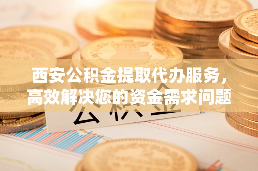 辽源西安公积金提取代办服务，高效解决您的资金需求问题