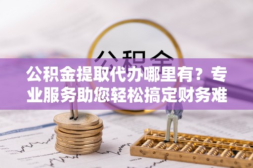 辽源公积金提取代办哪里有？专业服务助您轻松搞定财务难题