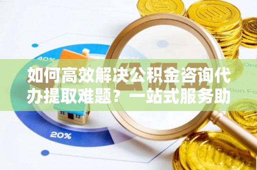 辽源如何高效解决公积金咨询代办提取难题？一站式服务助您轻松搞定
