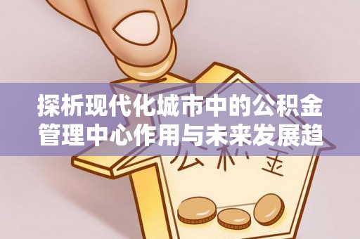 辽源探析现代化城市中的公积金管理中心作用与未来发展趋势
