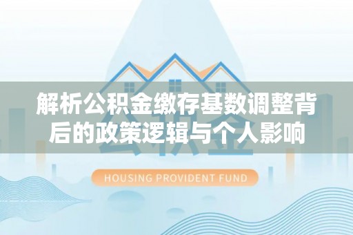 辽源解析公积金缴存基数调整背后的政策逻辑与个人影响