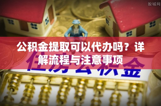 辽源公积金提取可以代办吗？详解流程与注意事项