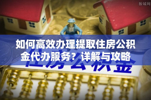 辽源如何高效办理提取住房公积金代办服务？详解与攻略