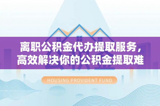 辽源离职公积金代办提取服务，高效解决你的公积金提取难题