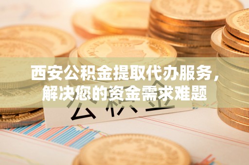 辽源西安公积金提取代办服务，解决您的资金需求难题