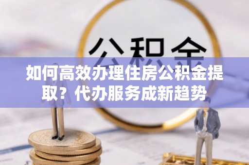 辽源如何高效办理住房公积金提取？代办服务成新趋势