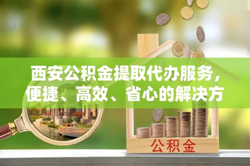 辽源西安公积金提取代办服务，便捷、高效、省心的解决方案