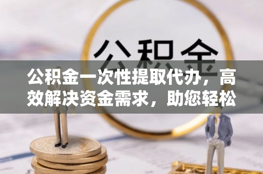 辽源公积金一次性提取代办，高效解决资金需求，助您轻松应对生活难题