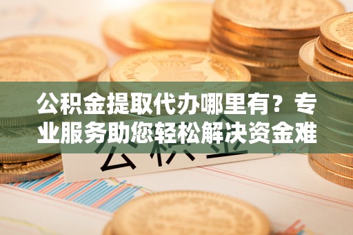 辽源公积金提取代办哪里有？专业服务助您轻松解决资金难题