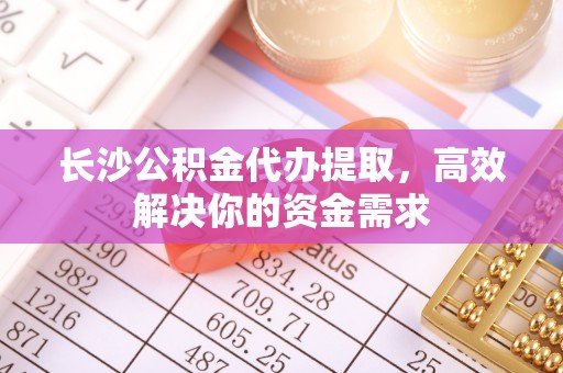 辽源长沙公积金代办提取，高效解决你的资金需求