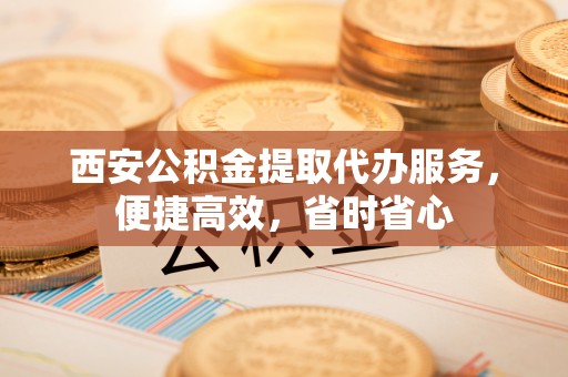 辽源西安公积金提取代办服务，便捷高效，省时省心