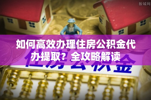 辽源如何高效办理住房公积金代办提取？全攻略解读