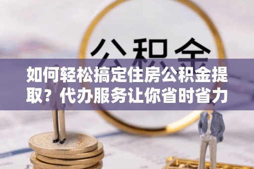 辽源如何轻松搞定住房公积金提取？代办服务让你省时省力