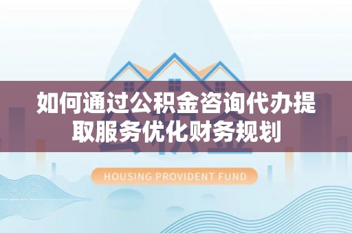 辽源如何通过公积金咨询代办提取服务优化财务规划