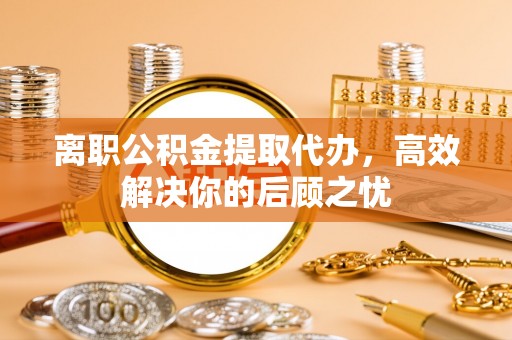 辽源离职公积金提取代办，高效解决你的后顾之忧