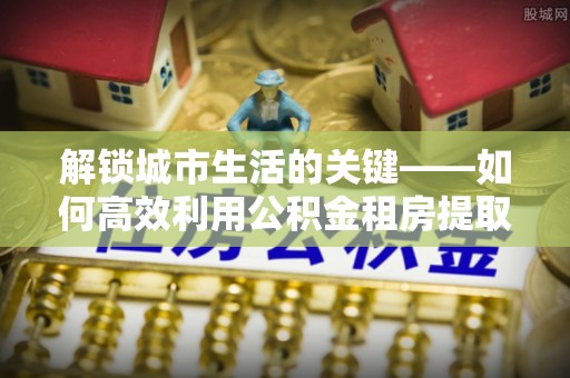 辽源解锁城市生活的关键——如何高效利用公积金租房提取实现居住自由