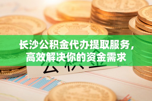 辽源长沙公积金代办提取服务，高效解决你的资金需求