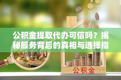 辽源公积金提取代办可信吗？揭秘服务背后的真相与选择指南