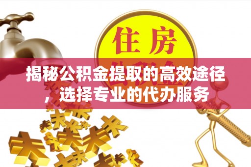 辽源揭秘公积金提取的高效途径，选择专业的代办服务