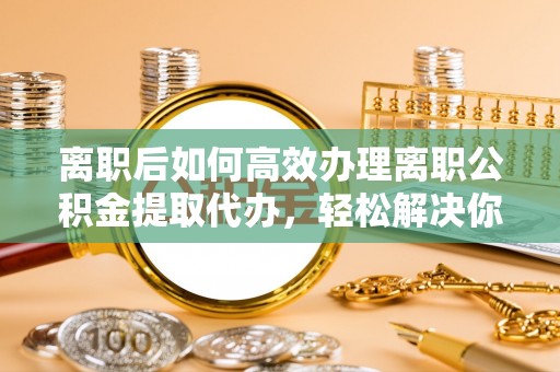 辽源离职后如何高效办理离职公积金提取代办，轻松解决你的后顾之忧