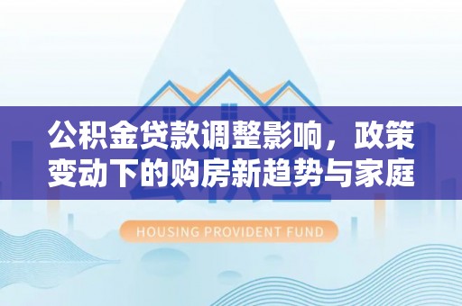 辽源公积金贷款调整影响，政策变动下的购房新趋势与家庭财务规划