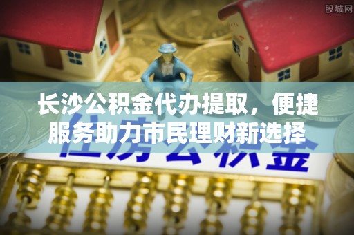 辽源长沙公积金代办提取，便捷服务助力市民理财新选择