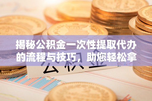 辽源揭秘公积金一次性提取代办的流程与技巧，助您轻松拿钱！