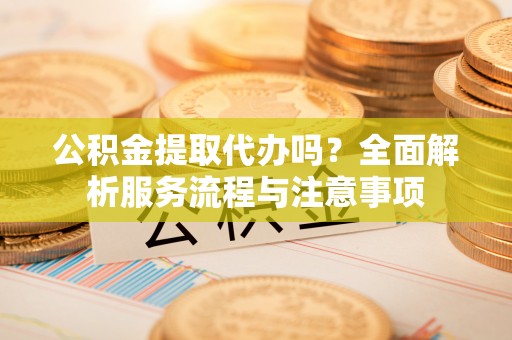 辽源公积金提取代办吗？全面解析服务流程与注意事项