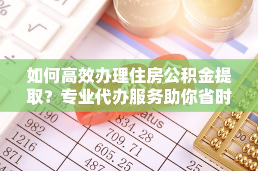 辽源如何高效办理住房公积金提取？专业代办服务助你省时省力