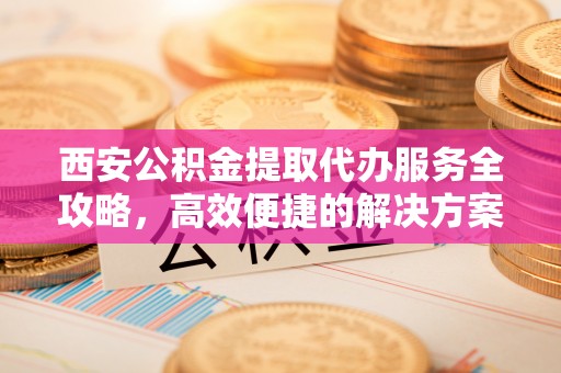 辽源西安公积金提取代办服务全攻略，高效便捷的解决方案