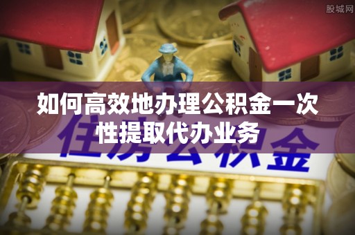 辽源如何高效地办理公积金一次性提取代办业务