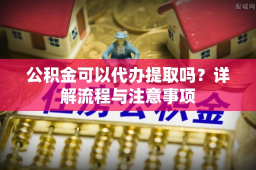 辽源公积金可以代办提取吗？详解流程与注意事项