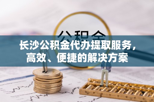 辽源长沙公积金代办提取服务，高效、便捷的解决方案