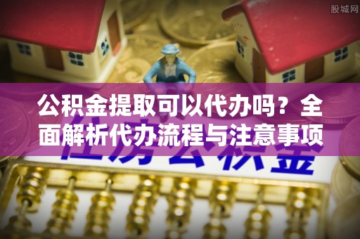 辽源公积金提取可以代办吗？全面解析代办流程与注意事项